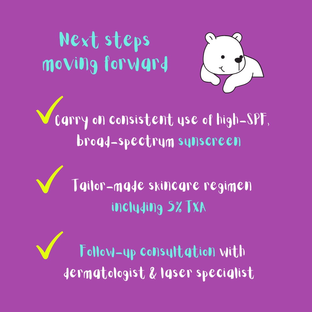 My next steps after the success of the prescription treatment containing tranexamic acid: keep wearing sunscreen, tailor-made skincare regimen with tranexamic acid, follow-up consultation with the dermatologist.
